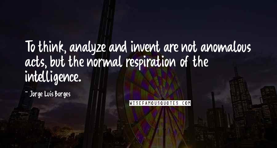 Jorge Luis Borges Quotes: To think, analyze and invent are not anomalous acts, but the normal respiration of the intelligence.