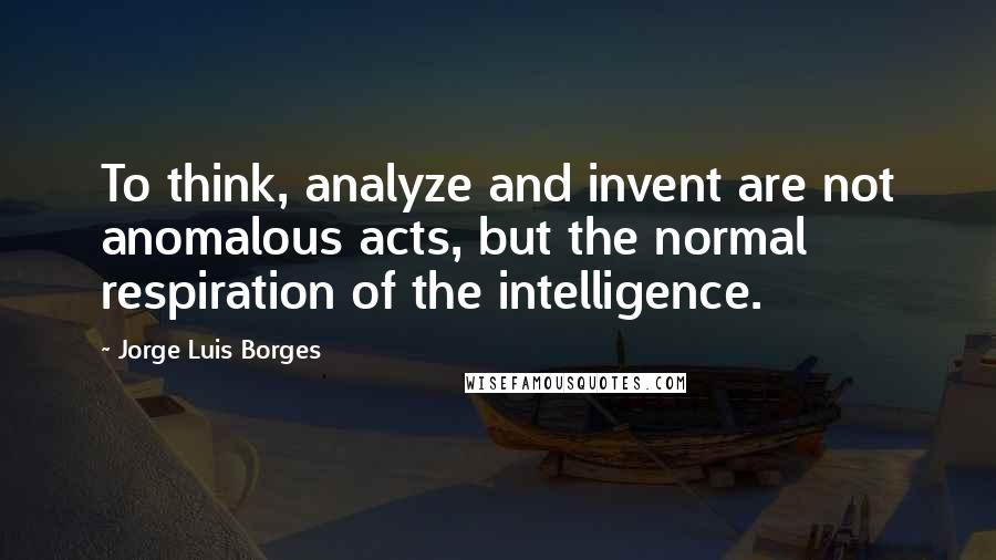 Jorge Luis Borges Quotes: To think, analyze and invent are not anomalous acts, but the normal respiration of the intelligence.