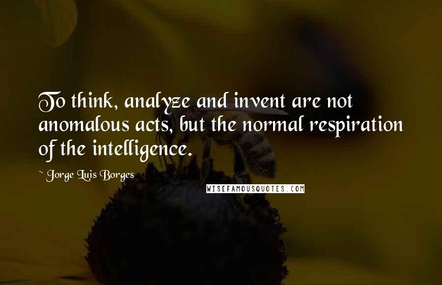 Jorge Luis Borges Quotes: To think, analyze and invent are not anomalous acts, but the normal respiration of the intelligence.