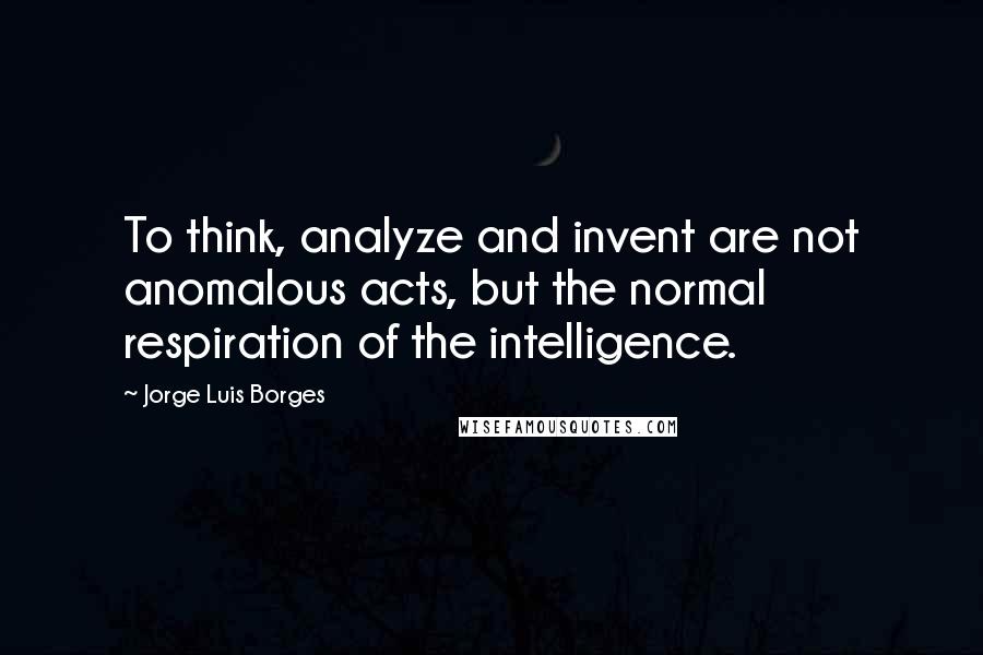 Jorge Luis Borges Quotes: To think, analyze and invent are not anomalous acts, but the normal respiration of the intelligence.