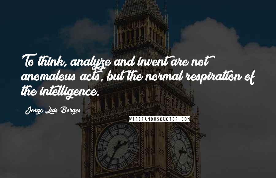 Jorge Luis Borges Quotes: To think, analyze and invent are not anomalous acts, but the normal respiration of the intelligence.