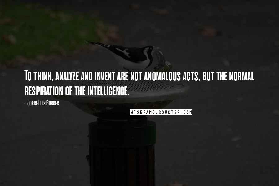 Jorge Luis Borges Quotes: To think, analyze and invent are not anomalous acts, but the normal respiration of the intelligence.