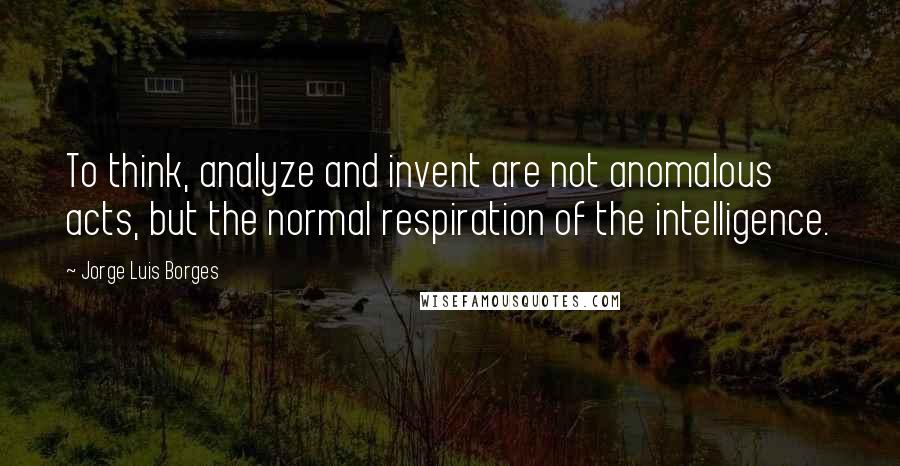 Jorge Luis Borges Quotes: To think, analyze and invent are not anomalous acts, but the normal respiration of the intelligence.