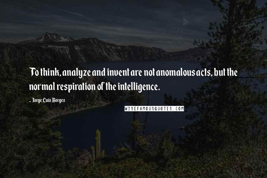 Jorge Luis Borges Quotes: To think, analyze and invent are not anomalous acts, but the normal respiration of the intelligence.