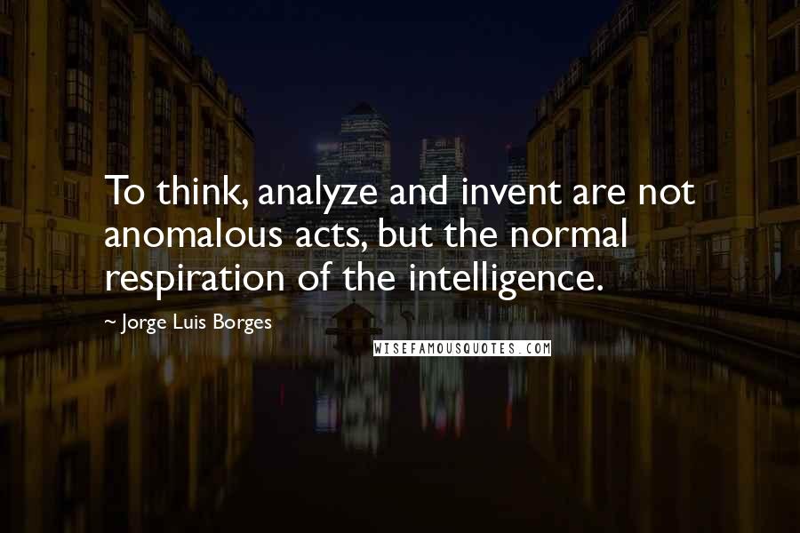 Jorge Luis Borges Quotes: To think, analyze and invent are not anomalous acts, but the normal respiration of the intelligence.