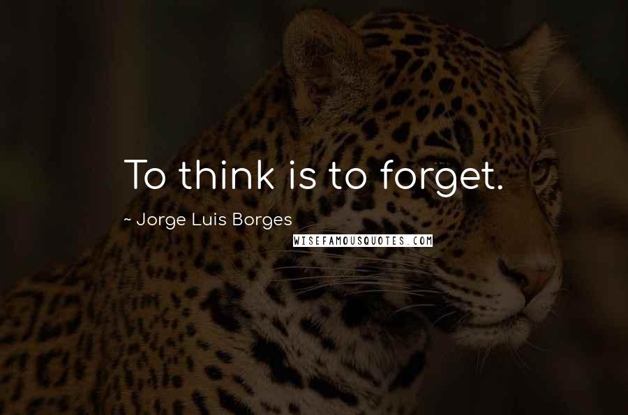 Jorge Luis Borges Quotes: To think is to forget.
