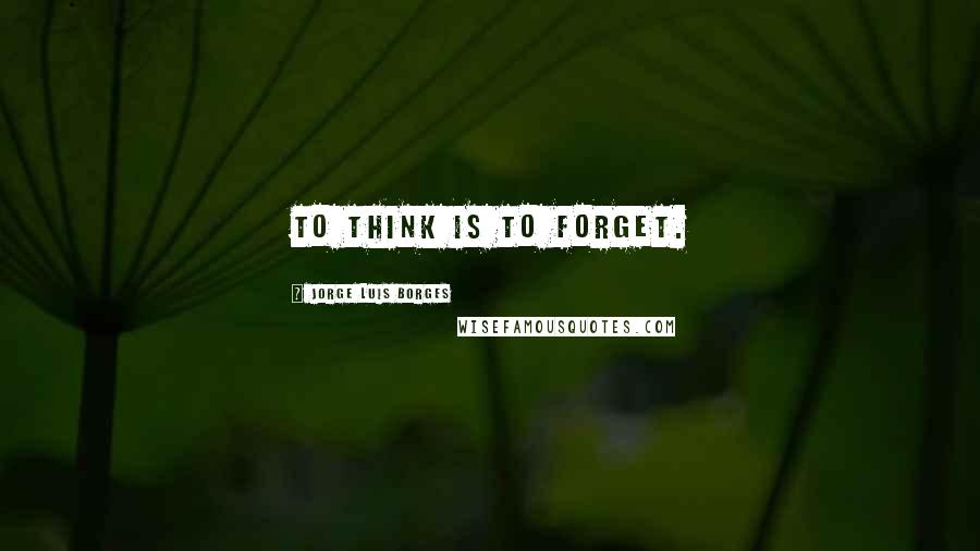 Jorge Luis Borges Quotes: To think is to forget.