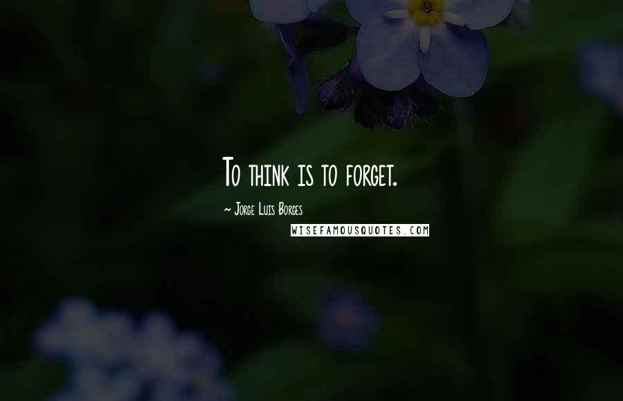 Jorge Luis Borges Quotes: To think is to forget.