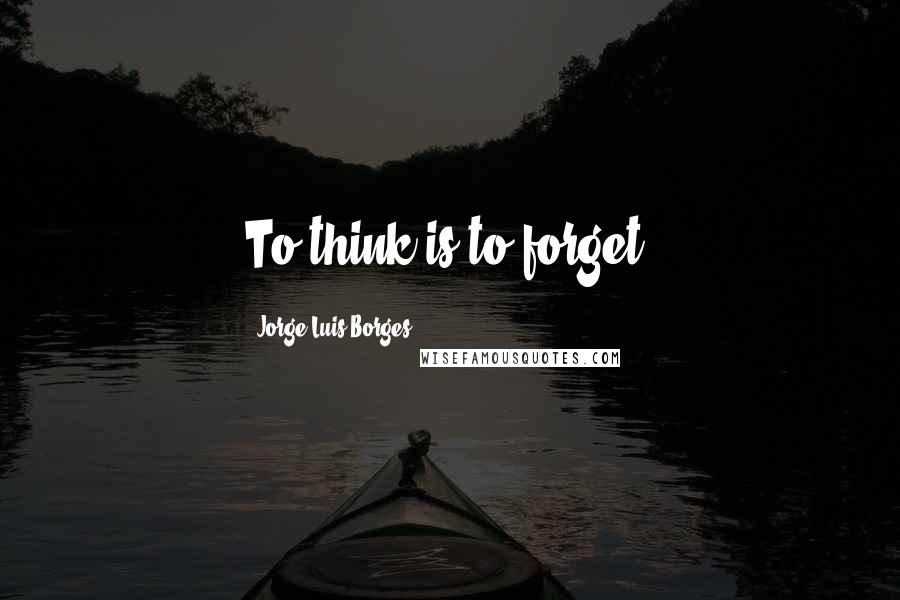 Jorge Luis Borges Quotes: To think is to forget.