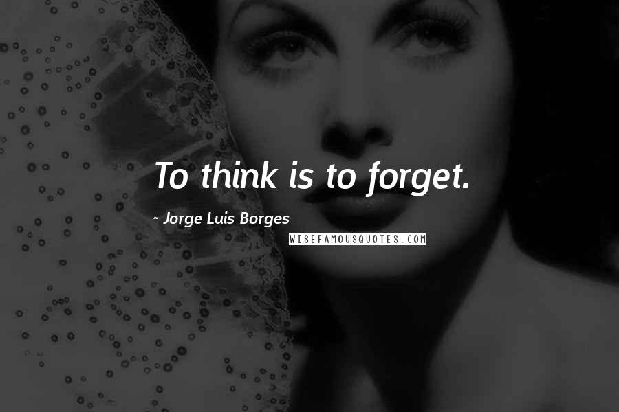 Jorge Luis Borges Quotes: To think is to forget.