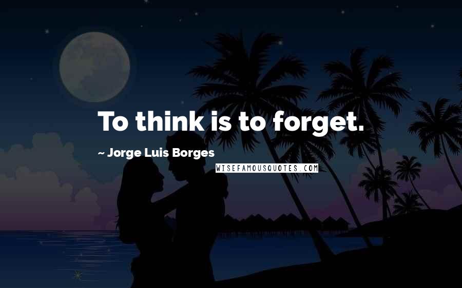 Jorge Luis Borges Quotes: To think is to forget.