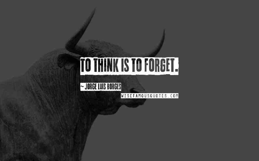 Jorge Luis Borges Quotes: To think is to forget.