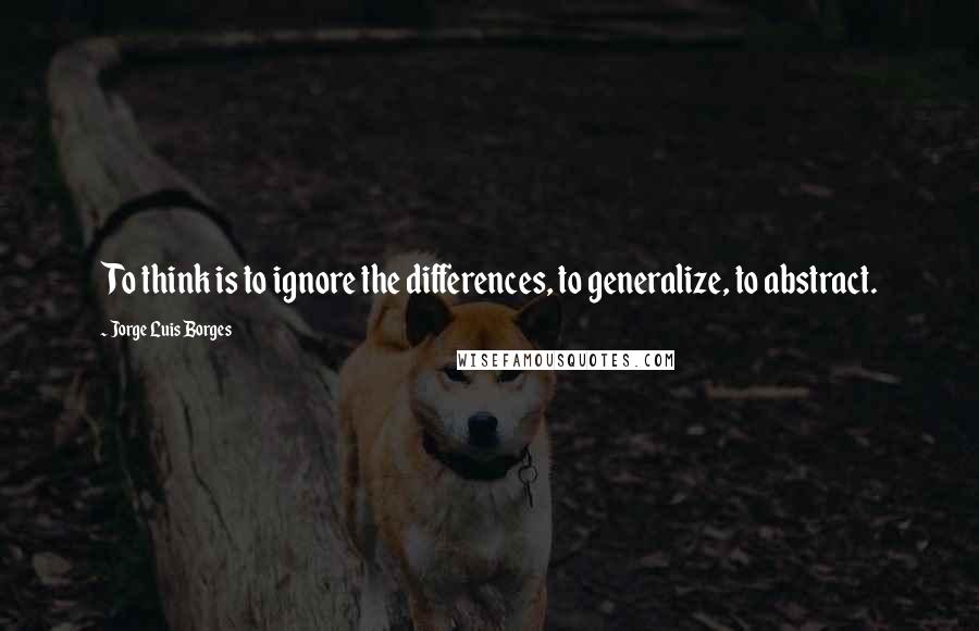 Jorge Luis Borges Quotes: To think is to ignore the differences, to generalize, to abstract.