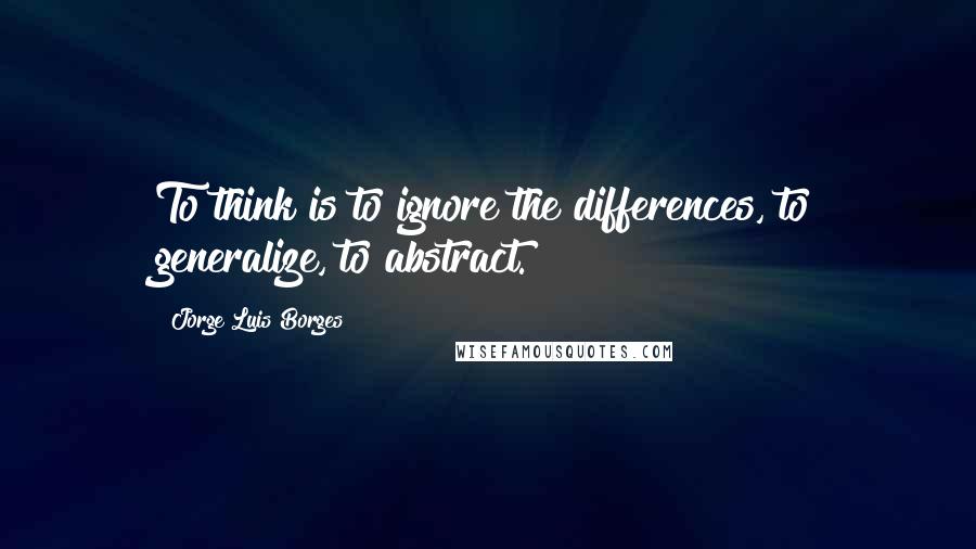 Jorge Luis Borges Quotes: To think is to ignore the differences, to generalize, to abstract.