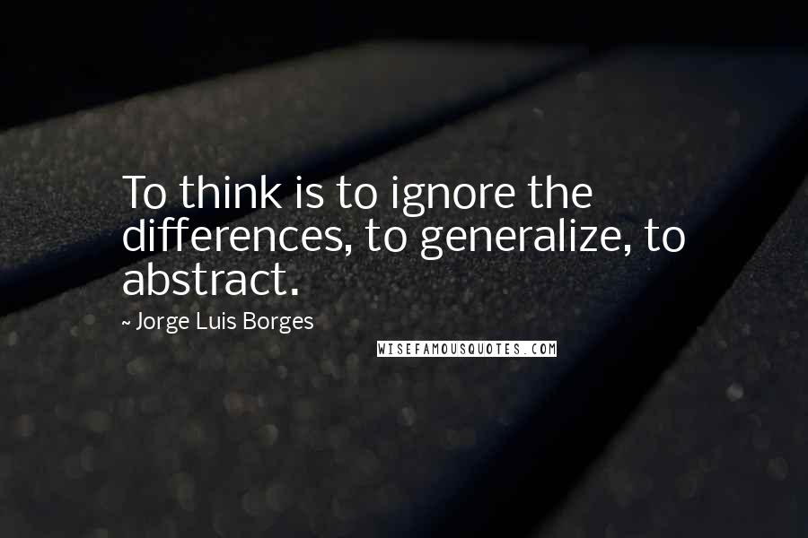 Jorge Luis Borges Quotes: To think is to ignore the differences, to generalize, to abstract.