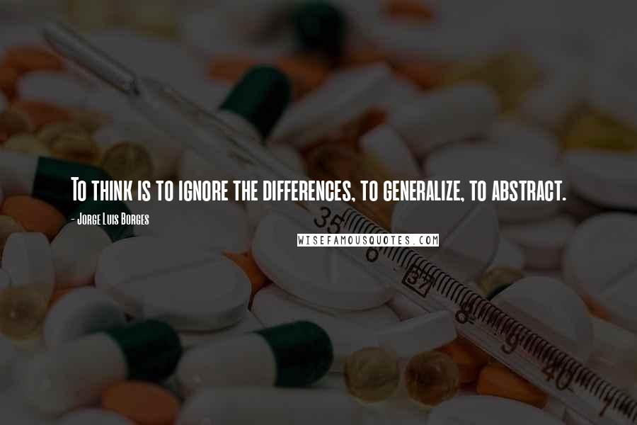 Jorge Luis Borges Quotes: To think is to ignore the differences, to generalize, to abstract.