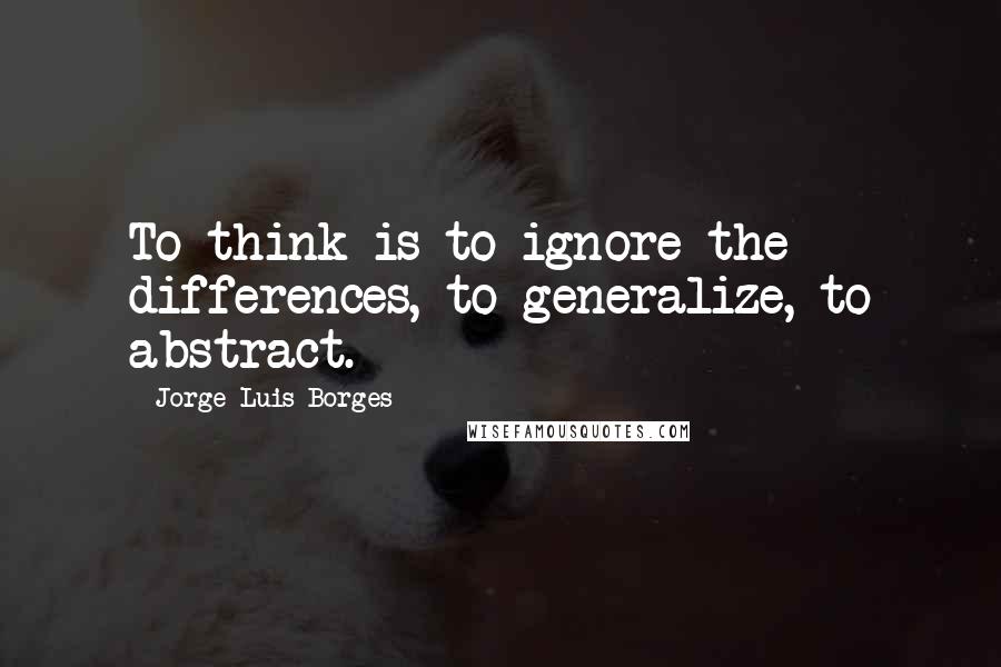 Jorge Luis Borges Quotes: To think is to ignore the differences, to generalize, to abstract.