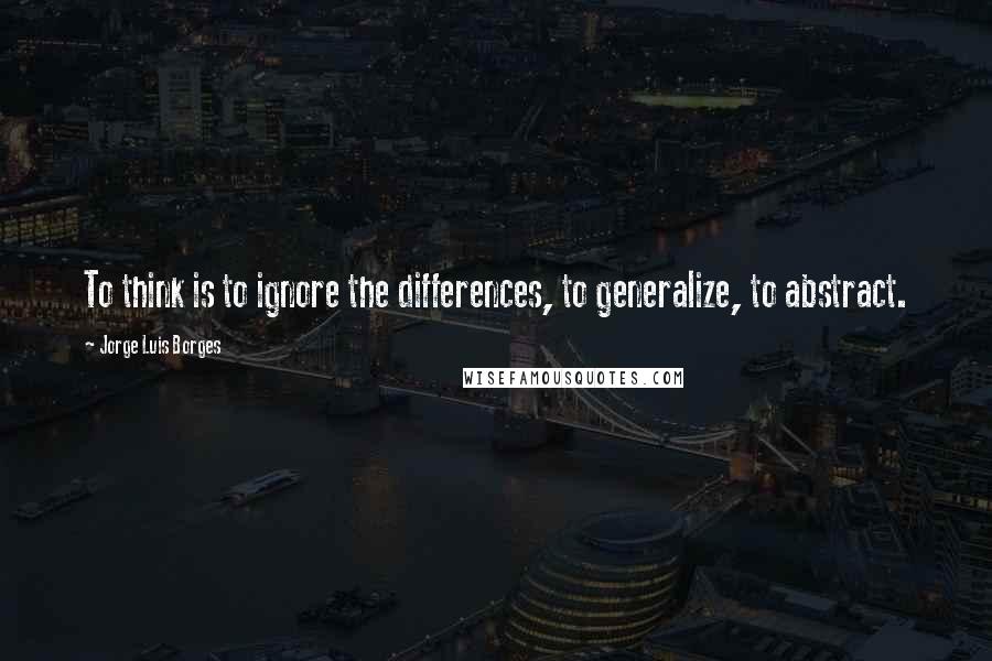 Jorge Luis Borges Quotes: To think is to ignore the differences, to generalize, to abstract.