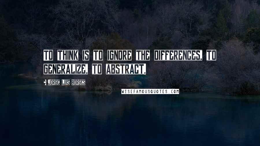 Jorge Luis Borges Quotes: To think is to ignore the differences, to generalize, to abstract.