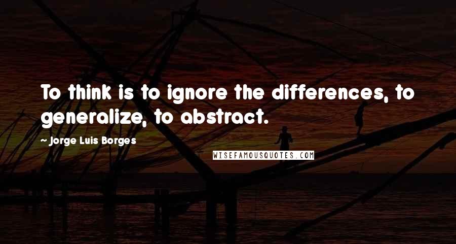 Jorge Luis Borges Quotes: To think is to ignore the differences, to generalize, to abstract.