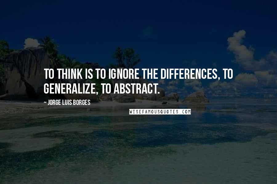 Jorge Luis Borges Quotes: To think is to ignore the differences, to generalize, to abstract.