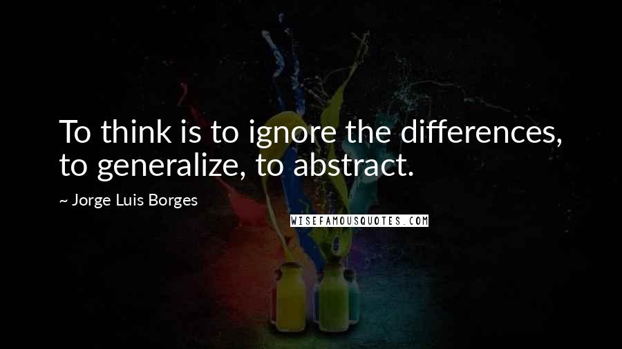 Jorge Luis Borges Quotes: To think is to ignore the differences, to generalize, to abstract.