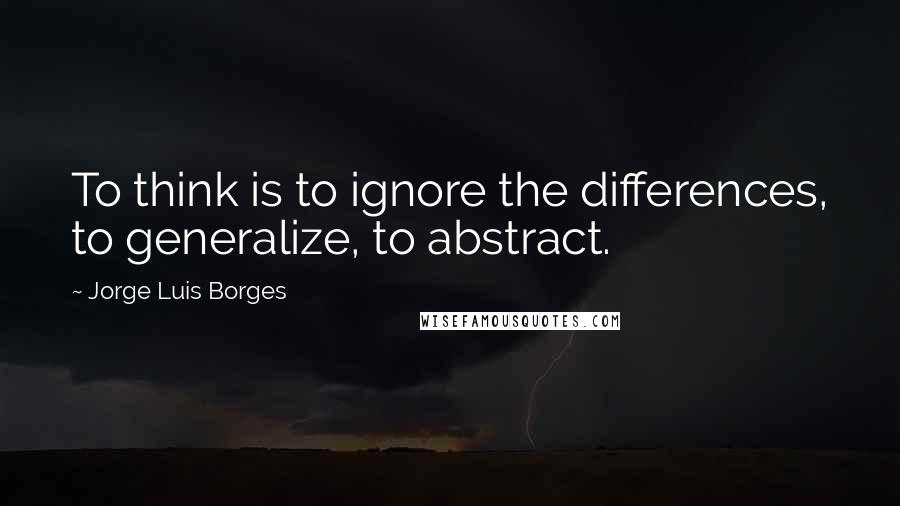 Jorge Luis Borges Quotes: To think is to ignore the differences, to generalize, to abstract.