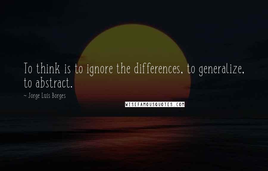 Jorge Luis Borges Quotes: To think is to ignore the differences, to generalize, to abstract.