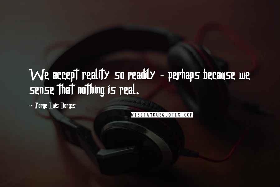 Jorge Luis Borges Quotes: We accept reality so readily - perhaps because we sense that nothing is real.