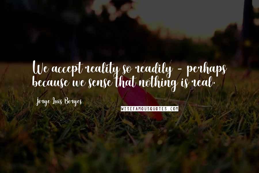 Jorge Luis Borges Quotes: We accept reality so readily - perhaps because we sense that nothing is real.