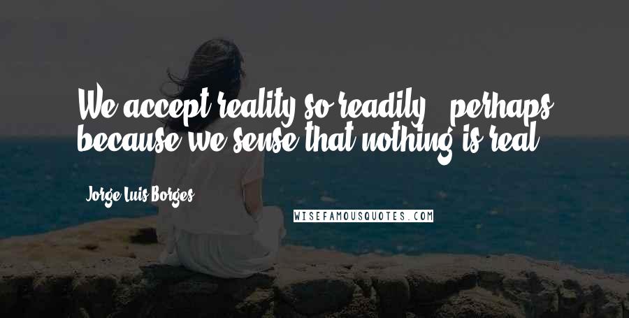 Jorge Luis Borges Quotes: We accept reality so readily - perhaps because we sense that nothing is real.