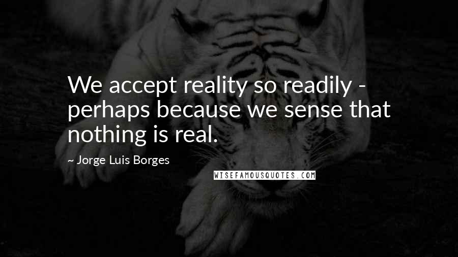 Jorge Luis Borges Quotes: We accept reality so readily - perhaps because we sense that nothing is real.