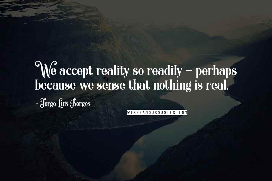 Jorge Luis Borges Quotes: We accept reality so readily - perhaps because we sense that nothing is real.