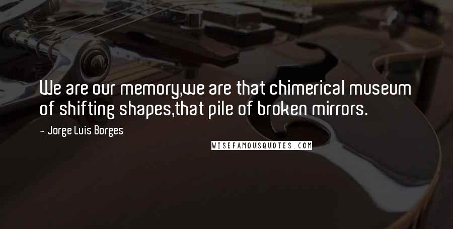 Jorge Luis Borges Quotes: We are our memory,we are that chimerical museum of shifting shapes,that pile of broken mirrors.