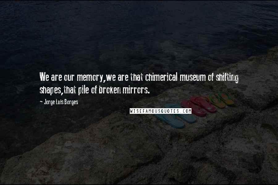 Jorge Luis Borges Quotes: We are our memory,we are that chimerical museum of shifting shapes,that pile of broken mirrors.