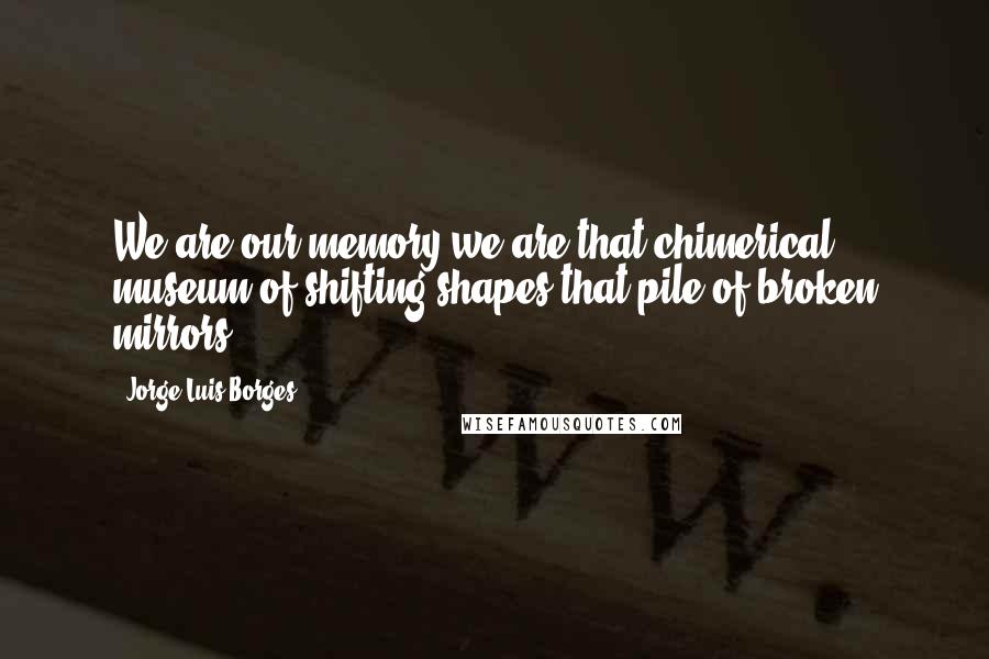 Jorge Luis Borges Quotes: We are our memory,we are that chimerical museum of shifting shapes,that pile of broken mirrors.