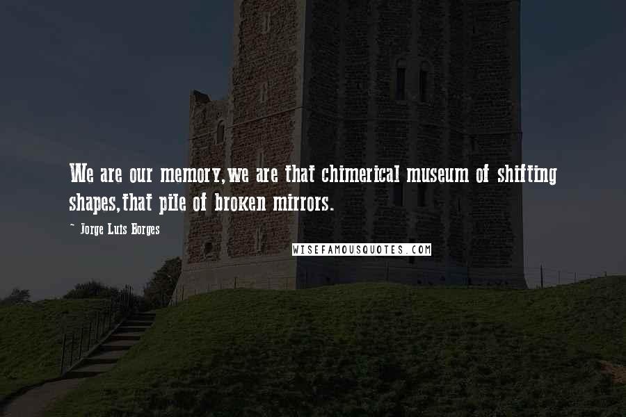 Jorge Luis Borges Quotes: We are our memory,we are that chimerical museum of shifting shapes,that pile of broken mirrors.