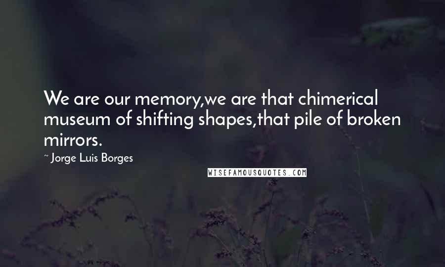 Jorge Luis Borges Quotes: We are our memory,we are that chimerical museum of shifting shapes,that pile of broken mirrors.