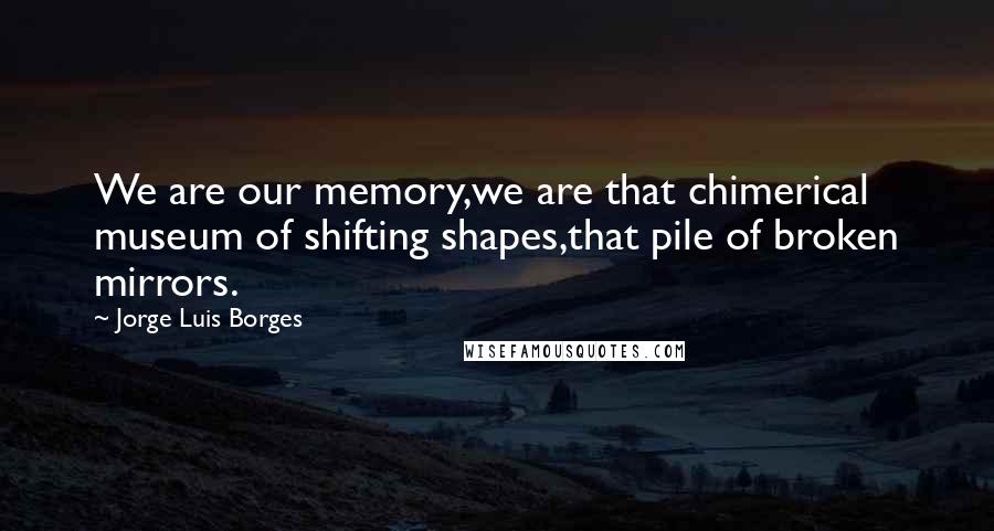 Jorge Luis Borges Quotes: We are our memory,we are that chimerical museum of shifting shapes,that pile of broken mirrors.