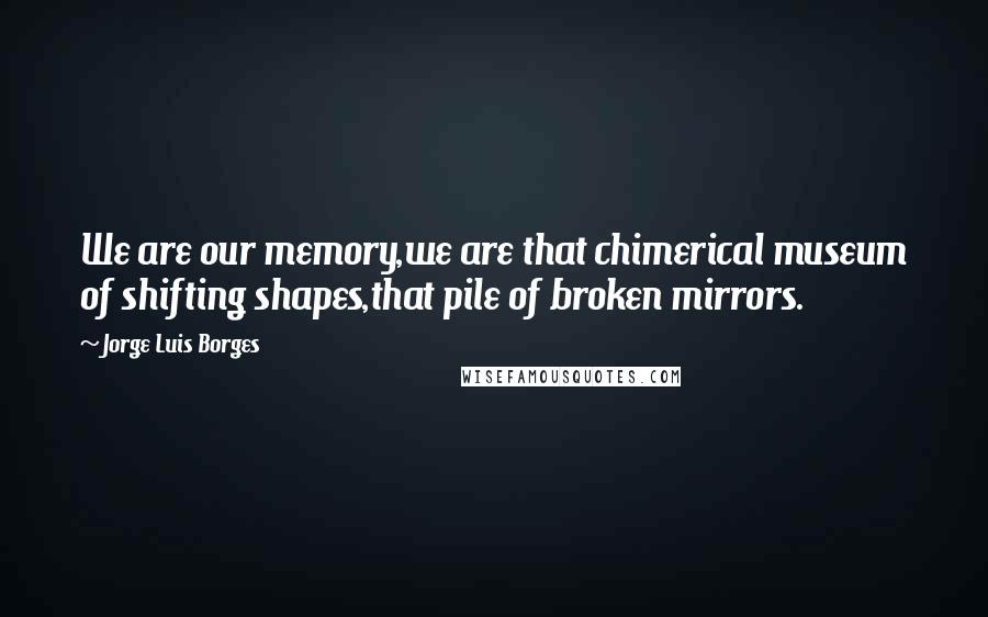 Jorge Luis Borges Quotes: We are our memory,we are that chimerical museum of shifting shapes,that pile of broken mirrors.