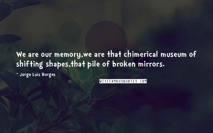 Jorge Luis Borges Quotes: We are our memory,we are that chimerical museum of shifting shapes,that pile of broken mirrors.