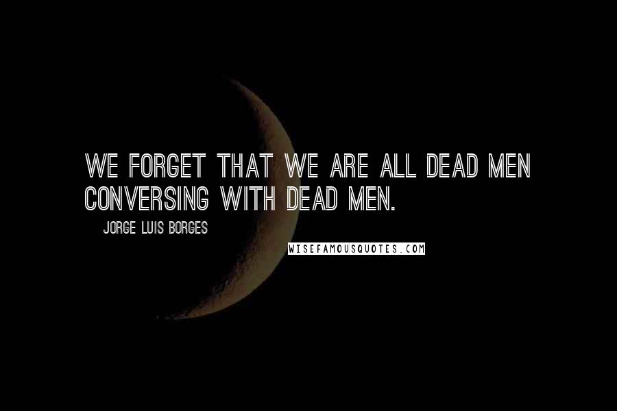 Jorge Luis Borges Quotes: We forget that we are all dead men conversing with dead men.