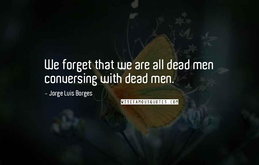 Jorge Luis Borges Quotes: We forget that we are all dead men conversing with dead men.