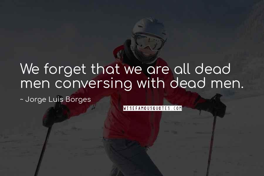 Jorge Luis Borges Quotes: We forget that we are all dead men conversing with dead men.