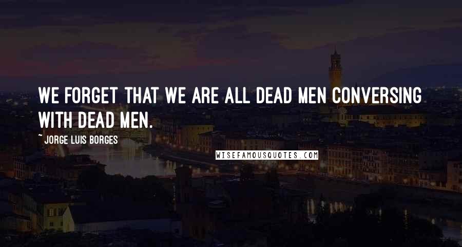 Jorge Luis Borges Quotes: We forget that we are all dead men conversing with dead men.