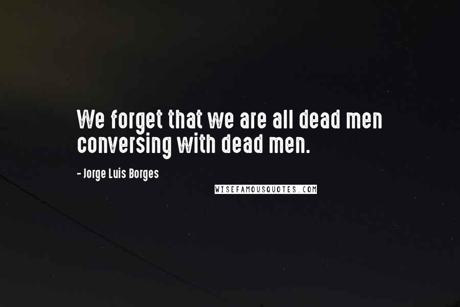 Jorge Luis Borges Quotes: We forget that we are all dead men conversing with dead men.