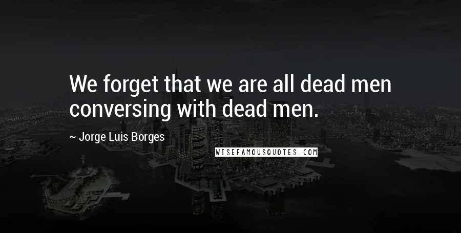 Jorge Luis Borges Quotes: We forget that we are all dead men conversing with dead men.