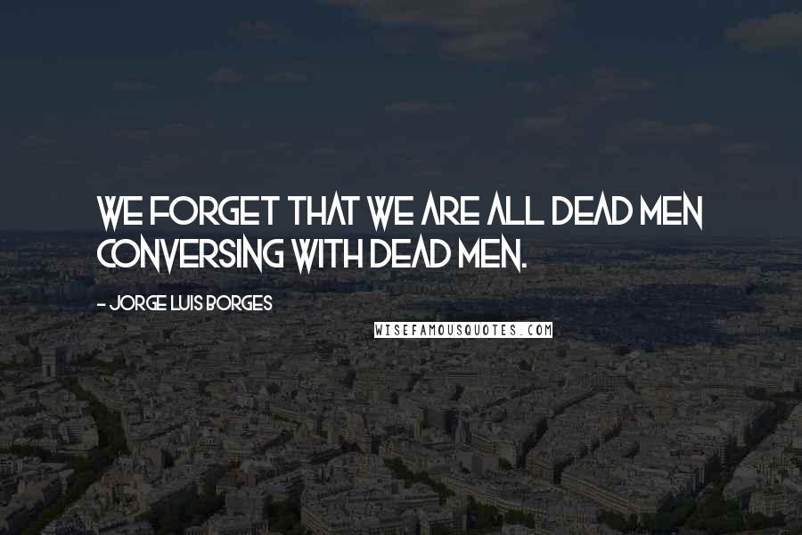 Jorge Luis Borges Quotes: We forget that we are all dead men conversing with dead men.