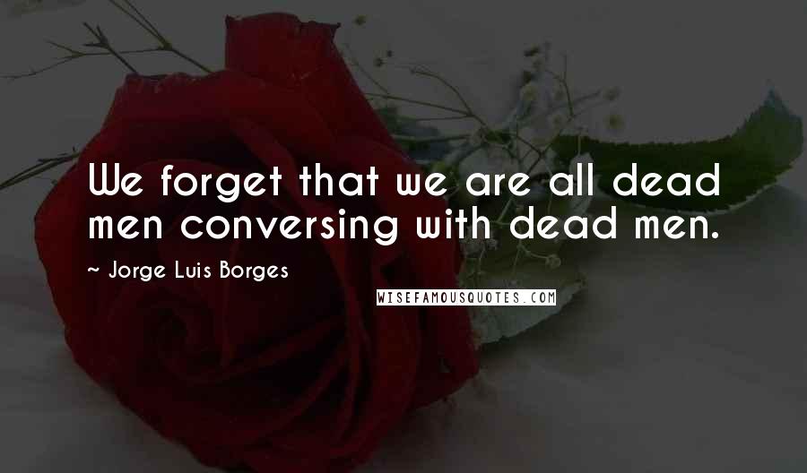 Jorge Luis Borges Quotes: We forget that we are all dead men conversing with dead men.