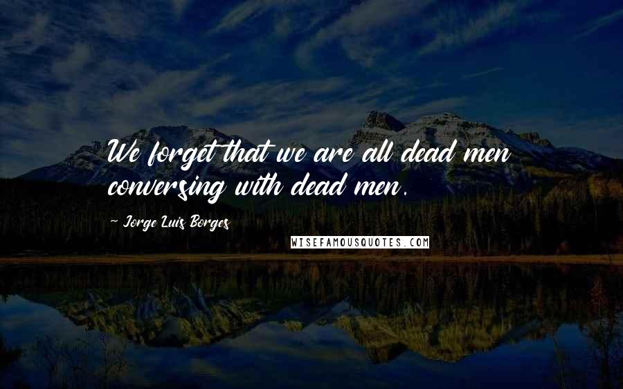 Jorge Luis Borges Quotes: We forget that we are all dead men conversing with dead men.